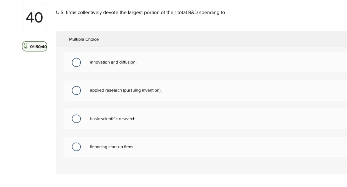 40
01:50:40
U.S. firms collectively devote the largest portion of their total R&D spending to
Multiple Choice
O
innovation and diffusion.
applied research (pursuing invention).
basic scientific research.
financing start-up firms.