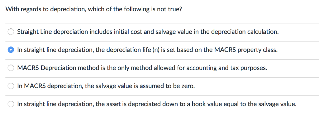 With regards to depreciation, which of the following is not true?
O Straight Line depreciation includes initial cost and salvage value in the depreciation calculation.
In straight line depreciation, the depreciation life (n) is set based on the MACRS property class.
MACRS Depreciation method is the only method allowed for accounting and tax purposes.
In MACRS depreciation, the salvage value is assumed to be zero.
In straight line depreciation, the asset is depreciated down to a book value equal to the salvage value.