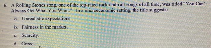 6. A Rolling Stones song, one of the top-rated rock-and-roll songs of all time, was titled "You Can't
Always Get What You Want." In a microeconomic setting, the title suggests:
a. Unrealistic expectations.
b. Fairness in the market.
c. Scarcity.
d. Greed.