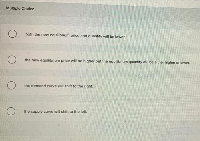 Multiple Choice
O.
O
O
O
both the new equilibrium price and quantity will be lower.
the new equilibrium price will be higher but the equilibrium quantity will be either higher or lower.
the demand curve will shift to the right.
the supply curve will shift to the left.