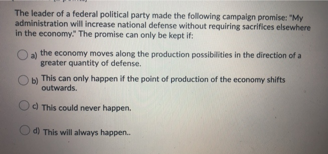 The leader of a federal political party made the following campaign promise: "My
administration will increase national defense without requiring sacrifices elsewhere
in the economy." The promise can only be kept if:
O a)
the economy moves along the production possibilities in the direction of a
greater quantity of defense.
b)
This can only happen if the point of production of the economy shifts
outwards.
Oc) This could never happen.
d) This will always happen..