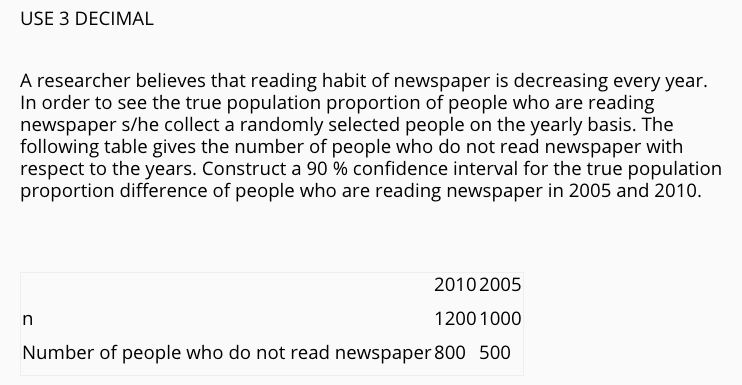 USE 3 DECIMAL
A researcher believes that reading habit of newspaper is decreasing every year.
In order to see the true population proportion of people who are reading
newspaper s/he collect a randomly selected people on the yearly basis. The
following table gives the number of people who do not read newspaper with
respect to the years. Construct a 90 % confidence interval for the true population
proportion difference of people who are reading newspaper in 2005 and 2010.
2010 2005
n
1200 1000
Number of people who do not read newspaper 800 500
