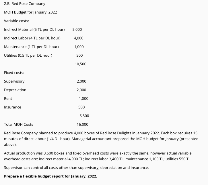 2.B. Red Rose Company
MOH Budget for January, 2022
Variable costs:
Indirect Material (5 TL per DL hour)
5,000
Indirect Labor (4 TL per DL hour)
4,000
Maintenance (1 TL per DL hour)
1,000
Utilities (0,5 TL per DL hour)
500
10,500
Fixed costs:
Supervisory
2,000
Depreciation
2,000
Rent
1,000
Insurance
500
5,500
Total MOH Costs
16,000
Red Rose Company planned to produce 4,000 boxes of Red Rose Delights in January 2022. Each box requires 15
minutes of direct labour (1/4 DL hour). Managerial accountant prepared the MOH budget for January (presented
above).
Actual production was 3,600 boxes and fixed overhead costs were exactly the same, however actual variable
overhead costs are: indirect material 4,900 TL; indirect labor 3,400 TL; maintenance 1,100 TL; utilities 550 TL.
Supervisor can control all costs other than supervisory, depreciation and insurance.
Prepare a flexible budget report for January, 2022.
