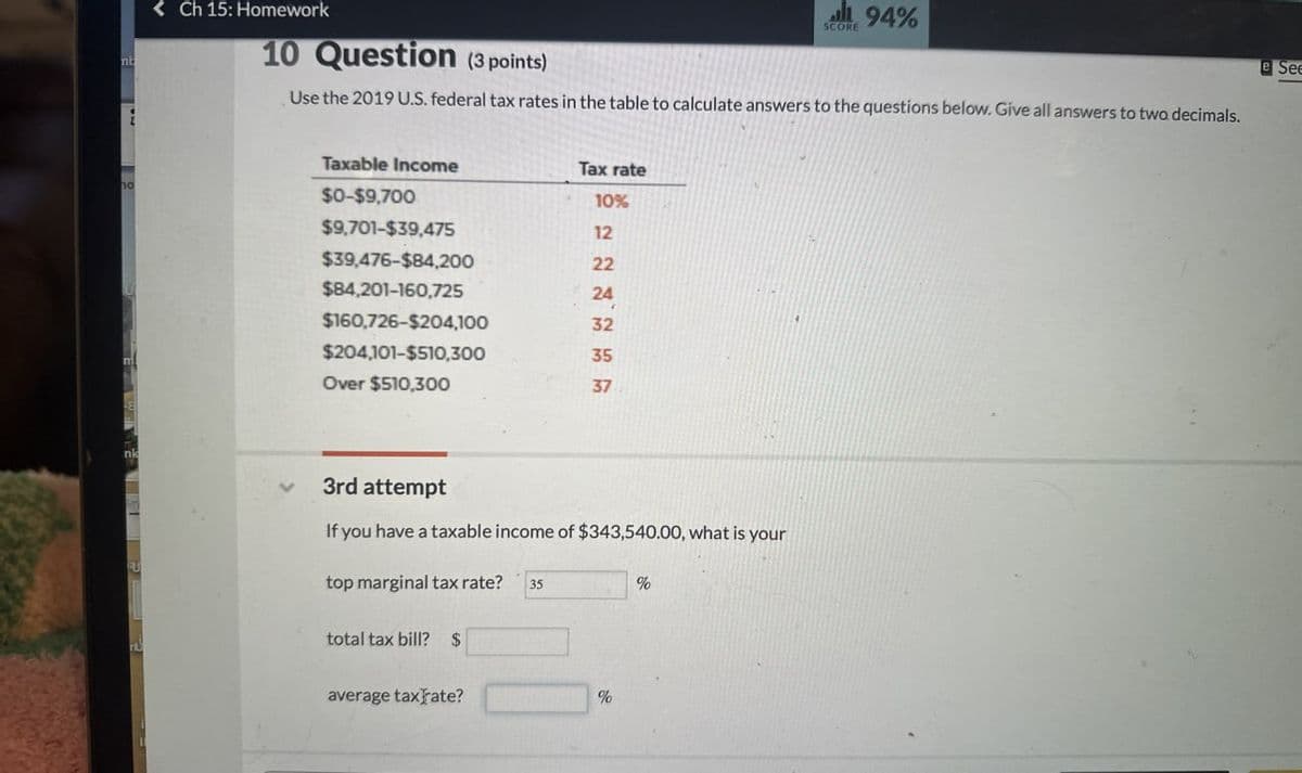 nb
no
nk
<Ch 15: Homework
10 Question (3 points)
94% لي
SCORE
Use the 2019 U.S. federal tax rates in the table to calculate answers to the questions below. Give all answers to two decimals.
Taxable Income
Tax rate
$0-$9,700
10%
$9,701-$39,475
12
$39,476-$84,200
22
$84,201-160,725
24
$160,726-$204,100
32
$204,101-$510,300
35
Over $510,300
37
3rd attempt
If you have a taxable income of $343,540.00, what is your
QU
top marginal tax rate? 35
%
total tax bill? $
average tax rate?
%
e See