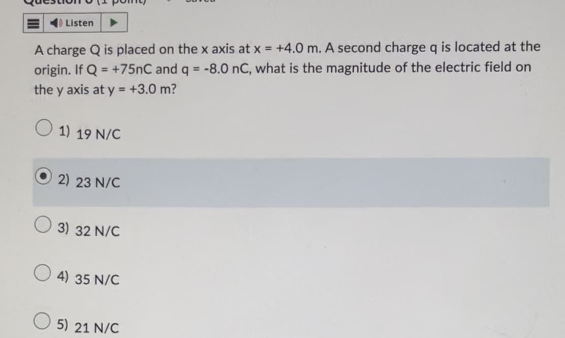 Listen
A charge Q is placed on the x axis at x = +4.0 m. A second charge q is located at the
origin. If Q+75nC and q = -8.0 nC, what is the magnitude of the electric field on
the y axis at y = +3.0 m?
1) 19 N/C
2) 23 N/C
3) 32 N/C
4) 35 N/C
5) 21 N/C