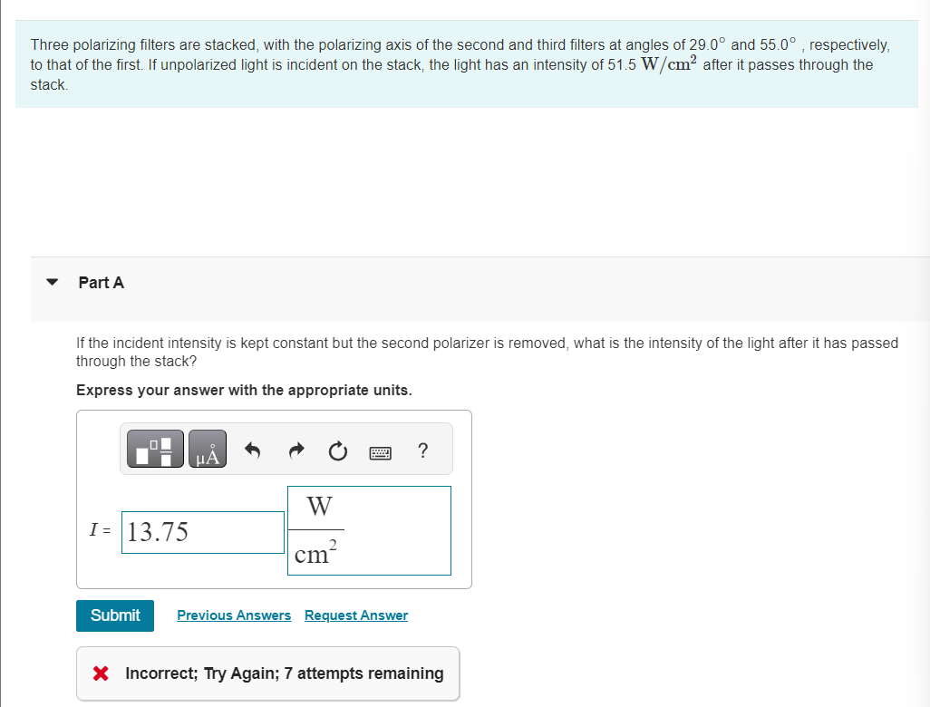 Three polarizing filters are stacked, with the polarizing axis of the second and third filters at angles of 29.0° and 55.0°, respectively,
to that of the first. If unpolarized light is incident on the stack, the light has an intensity of 51.5 W/cm² after it passes through the
stack.
Part A
If the incident intensity is kept constant but the second polarizer is removed, what is the intensity of the light after it has passed
through the stack?
Express your answer with the appropriate units.
μA
W
I= 13.75
cm
Submit
Previous Answers Request Answer
?
× Incorrect; Try Again; 7 attempts remaining