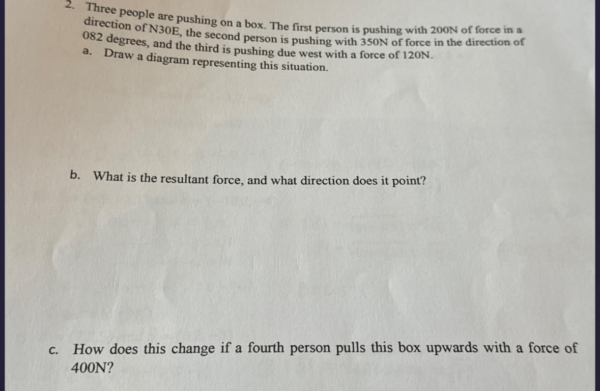 2. Three people are pushing on a box. The first person is pushing with 200N of force in a
direction of N30E, the second person is pushing with 350N of force in the direction of
082 degrees, and the third is pushing due west with a force of 120N.
a. Draw a diagram representing this situation.
b. What is the resultant force, and what direction does it point?
C.
How does this change if a fourth person pulls this box upwards with a force of
400N?