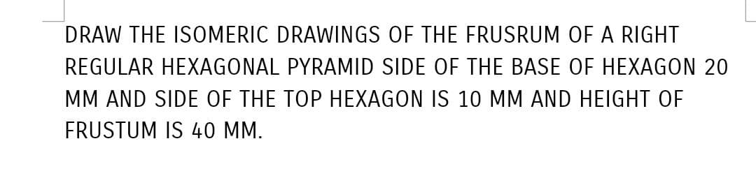 DRAW THE ISOMERIC DRAWINGS OF THE FRUSRUM OF A RIGHT
REGULAR HEXAGONAL PYRAMID SIDE OF THE BASE OF HEXAGON 20
MM AND SIDE OF THE TOP HEXAGON IS 10 MM AND HEIGHT OF
FRUSTUM IS 40 MM.
