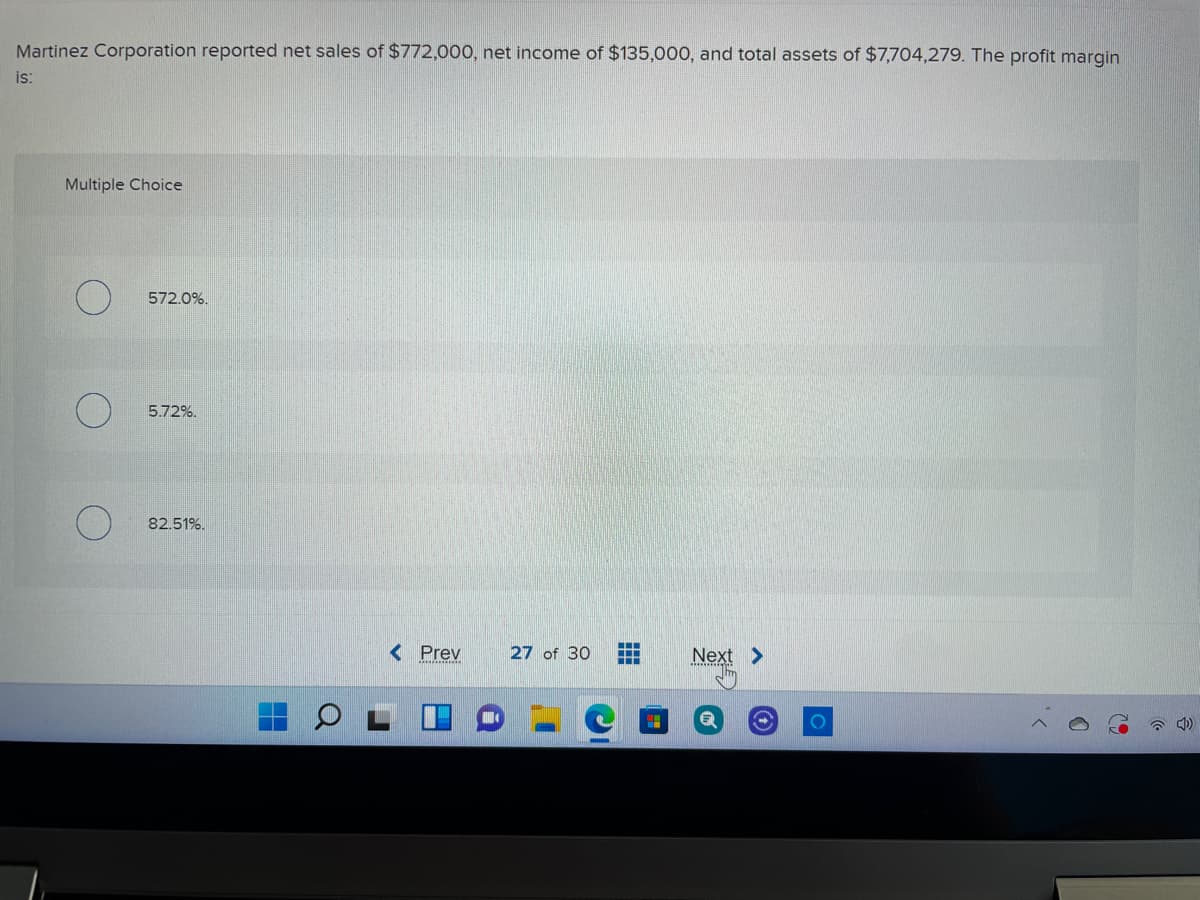 Martinez Corporation reported net sales of $772,000, net income of $135,000, and total assets of $7,704,279. The profit margin
is:
Multiple Choice
572.0%.
5.72%.
82.51%.
< Prev
27 of 30
Next >
