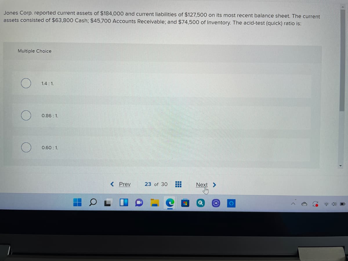 Jones Corp. reported current assets of $184,000 and current liabilities of $127,500 on its most recent balance sheet. The current
assets consisted of $63,800 Cash; $45,700 Accounts Receivable; and $74,500 of Inventory. The acid-test (quick) ratio is:
Multiple Choice
1.4: 1.
0.86: 1.
0.60: 1.
< Prev
23 of 30
Next >
...
