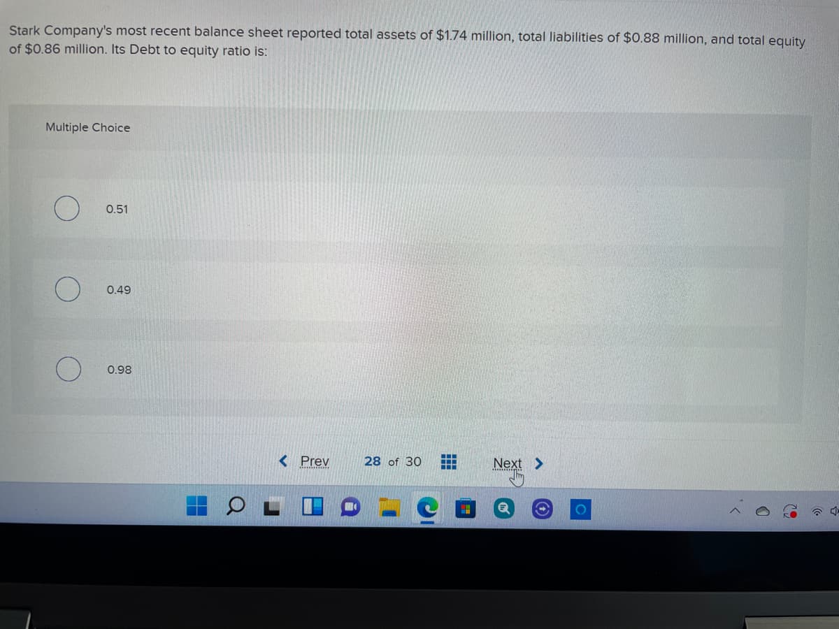 Stark Company's most recent balance sheet reported total assets of $1.74 million, total liabilities of $0.88 million, and total equity
of $0.86 million. Its Debt to equity ratio is:
Multiple Choice
0.51
0.49
0.98
< Prev
28 of 30
Next >
