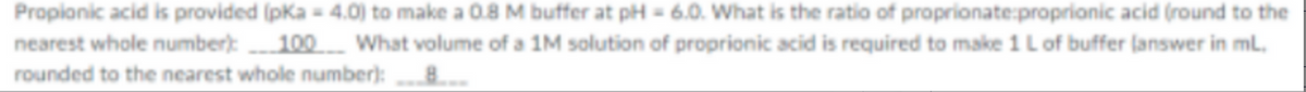Propionic acid is provided (pka - 4.0) to make a 0.8 M buffer at pH = 6.0. What is the ratio of proprionate:proprionic acid (round to the
nearest whole number):
100 What volume of a 1M solution of proprionic acid is required to make 1 L of buffer lanswer in ml.
rounded to the nearest whole number):
