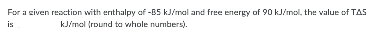 For a given reaction with enthalpy of -85 kJ/mol and free energy of 90 kJ/mol, the value of TAS
is
kJ/mol (round to whole numbers).