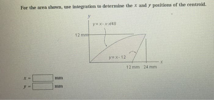 For the area shown, use integration to determine the x and y positions of the centroid.
X =
y =
mm
mm
y
12 mm
y=x-xx48
y=x-12
12 mm 24 mm
X