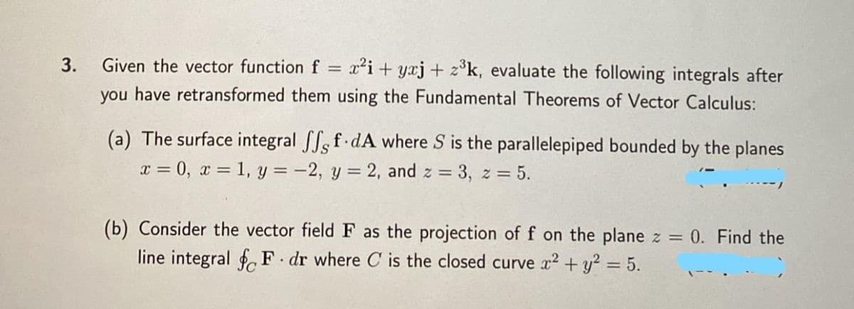 3.
Given the vector function f = x²i+yaj + z³k, evaluate the following integrals after
you have retransformed them using the Fundamental Theorems of Vector Calculus:
(a) The surface integral fff.dA where S is the parallelepiped bounded by the planes
x = 0, x = 1, y = -2, y = 2, and z = 3, z = 5.
(b) Consider the vector field F as the projection of f on the plane z = = 0. Find the
line integral fF. dr where C is the closed curve x² + y² = 5.