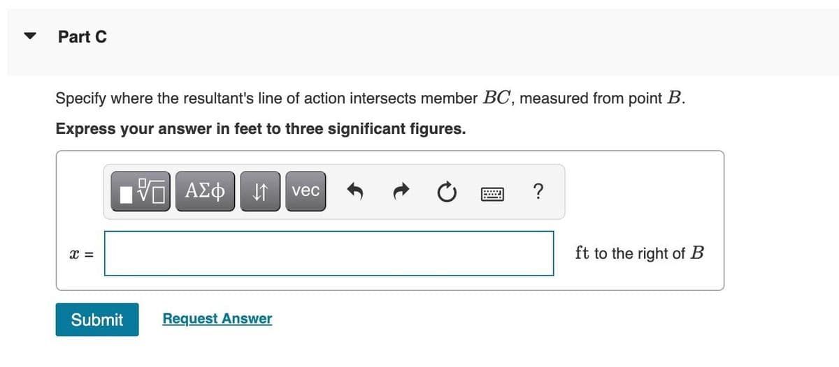 Part C
Specify where the resultant's line of action intersects member BC, measured from point B.
Express your answer in feet to three significant figures.
X =
Submit
VE ΑΣΦ
↓↑
Request Answer
vec
?
ft to the right of B