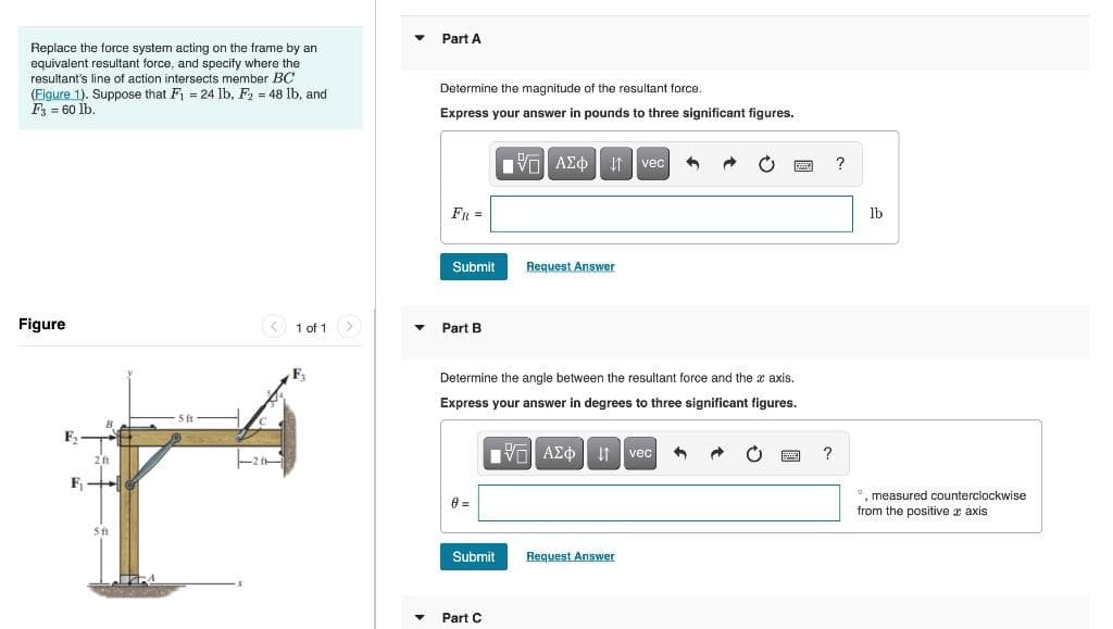 Replace the force system acting on the frame by an
equivalent resultant force, and specify where the
resultant's line of action intersects member BC
(Figure 1). Suppose that F₁ = 24 lb, F₂ = 48 lb, and
F3 = 60 lb.
Figure
5 ft
2 ft
F₁-
r
5 ft
F₂
1 of 1
▼
▼
Part A
Determine the magnitude of the resultant force.
Express your answer in pounds to three significant figures.
Submit
Part B
0 =
Submit
VAE Ivec
ΑΣΦ
Determine the angle between the resultant force and the x axis.
Express your answer in degrees to three significant figures.
195] ΑΣΦ 11 Ivec
Part C
Request Answer
n →
Request Answer
EMED
?
?
lb
*, measured counterclockwise
from the positive axis