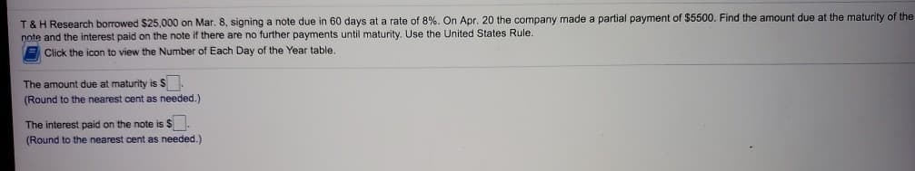 T & H Research borrowed $25,000 on Mar. 8, signing a note due in 60 days at a rate of 8%. On Apr. 20 the company made a partial payment of $5500. Find the amount due at the maturity of the
note and the interest paid on the note if there are no further payments until maturity. Use the United States Rule.
Click the icon to view the Number of Each Day of the Year table.
The amount due at maturity is S
(Round to the nearest cent as needed.)
The interest paid on the note is $
(Round to the nearest cent as needed.)