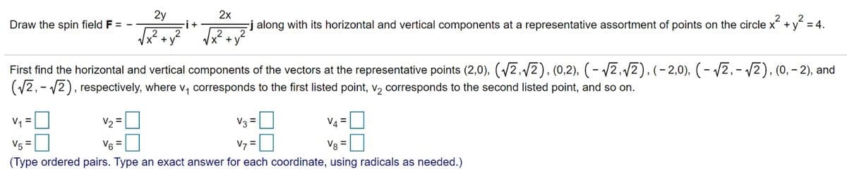 Draw the spin field F = -
2y
√x² + x²
-i +
2x
-j along with its horizontal and vertical components at a representative assortment of points on the circle x² + y² = 4.
First find the horizontal and vertical components of the vectors at the representative points (2,0), (√2,√2), (0,2), (-√2,√√2), (-2,0), (-√√2,-√2), (0, -2), and
(√2,-√2), respectively, where v₁ corresponds to the first listed point, v₂ corresponds to the second listed point, and so on.
v₁ =
V3 =
V4=
V₂ =
V6=
V5 =
Vy=0
Vg =
(Type ordered pairs. Type an exact answer for each coordinate, using radicals as needed.)