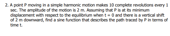 2. A point P moving in a simple harmonic motion makes 10 complete revolutions every 1
sec. The amplitude of the motion is 2 m. Assuming that P is at its minimum
displacement with respect to the equilibrium when t = 0 and there is a vertical shift
of 2 m downward, find a sine function that describes the path traced by P in terms of
time t.
