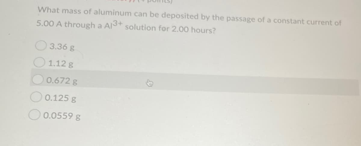 What mass of aluminum can be deposited by the passage of a constant current of
5.00 A through a Al+ solution for 2.00 hours?
3.36 g
1.12 g
0.672 g
O 0.125 g
O 0.0559 g
