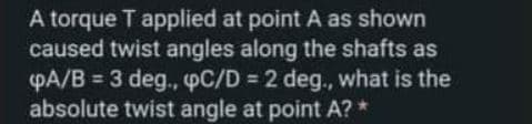 A torque T applied at point A as shown
caused twist angles along the shafts as
PA/B = 3 deg., pC/D = 2 deg., what is the
absolute twist angle at point A? *
