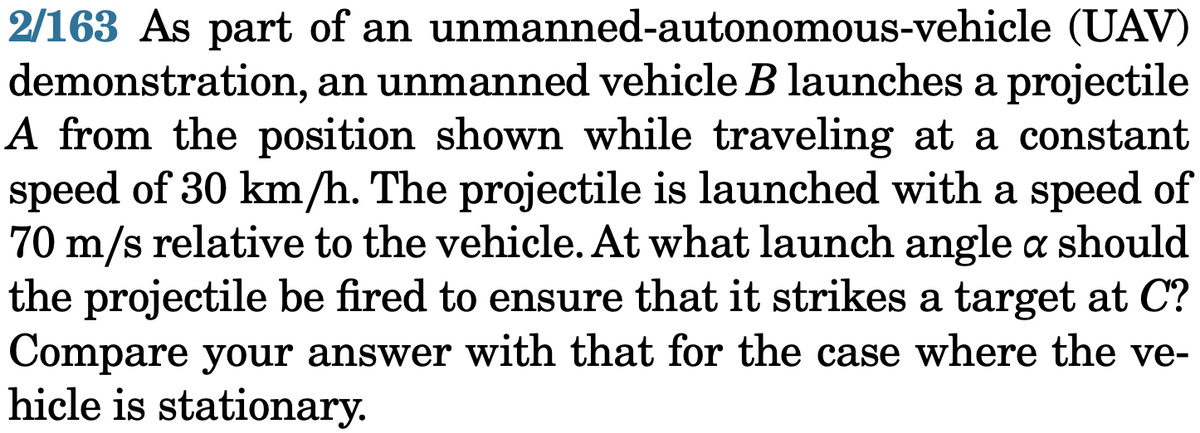 2/163 As part of an unmanned-autonomous-vehicle (UAV)
demonstration, an unmanned vehicle B launches a projectile
A from the position shown while traveling at a constant
speed of 30 km/h. The projectile is launched with a speed of
70 m/s relative to the vehicle. At what launch angle a should
the projectile be fired to ensure that it strikes a target at C?
Compare your answer with that for the case where the ve-
hicle is stationary.
