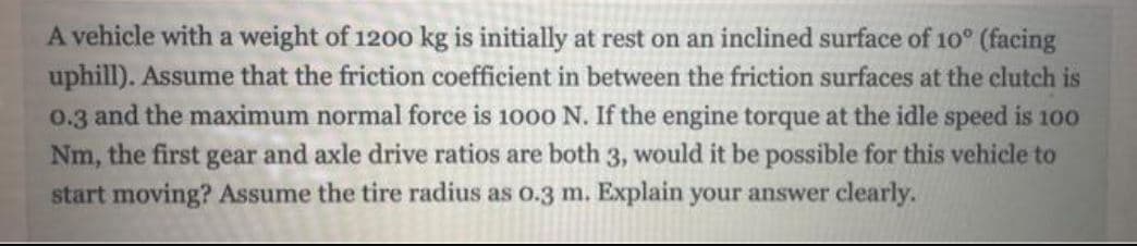 A vehicle with a weight of 1200 kg is initially at rest on an inclined surface of 10° (facing
uphill). Assume that the friction coefficient in between the friction surfaces at the clutch is
0.3 and the maximum normal force is 1000 N. If the engine torque at the idle speed is 100
Nm, the first gear and axle drive ratios are both 3, would it be possible for this vehicle to
start moving? Assume the tire radius as o.3 m. Explain your answer clearly.
