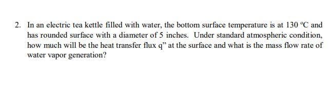 2. In an electric tea kettle filled with water, the bottom surface temperature is at 130 °C and
has rounded surface with a diameter of 5 inches. Under standard atmospheric condition,
how much will be the heat transfer flux q" at the surface and what is the mass flow rate of
water vapor generation?
