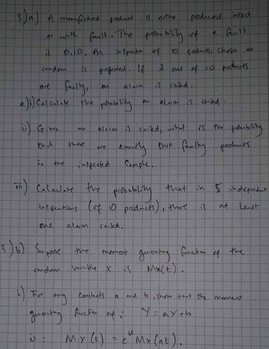 3)a A manufichored prodnot
produad intact
either
d wnith famlt a The proba biliy 4
a fault
at
0.10. An
inspechm f
10 oducts, Cchoen
rondom
paprmed. If
ant of 10 prothucts
are faily,
J rakd.
alarm
alarm s raited-
alaım
5 caied, whet
thut
there
peoduts
ore
S the
ispected
Sample.
Glaulate the
that in
5 indepandnt
inspecting Cof io pradnets), thre
at Leapt
me
alam
raiked.
3)6) Supese the
the
moment
çandana
Vasia ble X
Mx(k).
For
Consltants
and b
shw that the mament
Jenerting furction nfi
N=axtb
My le)
e Mx (at).
