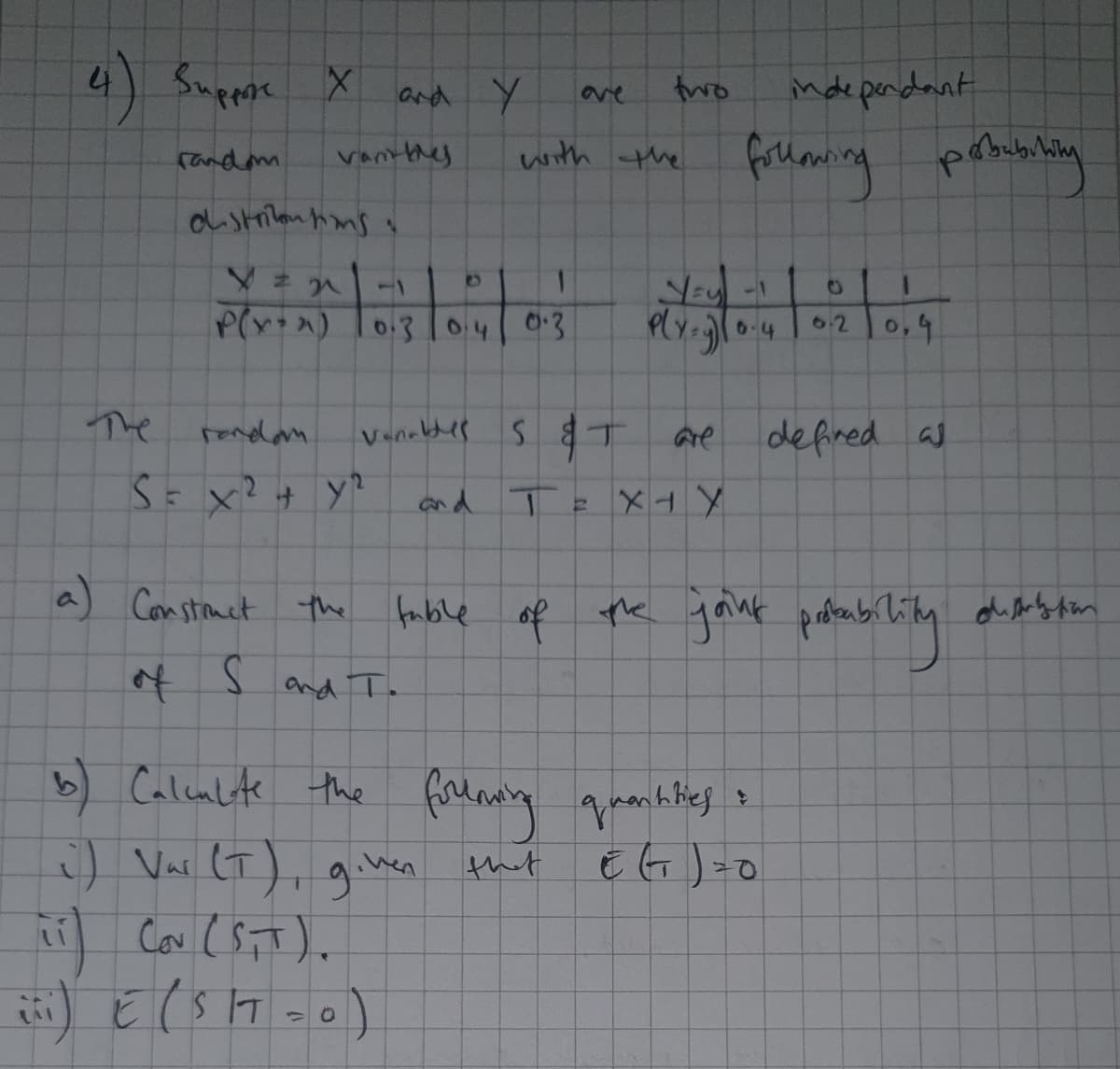 4) Suppoe
nde pendant
and Y
fwo
9ve
(andm
vantthes
with the
1
P(r+x) To.3 lo4 0:3
Ply-0.4
0,4
62
Vencldes S T
Are
defired as
The
and TE
人トメ
Con stouct the
the yank pof
a
fuble
and To
Calenlte the firlaiy ganktes
:) Var LT), ginen
b) Calenlite
given
that E G )=o
of
