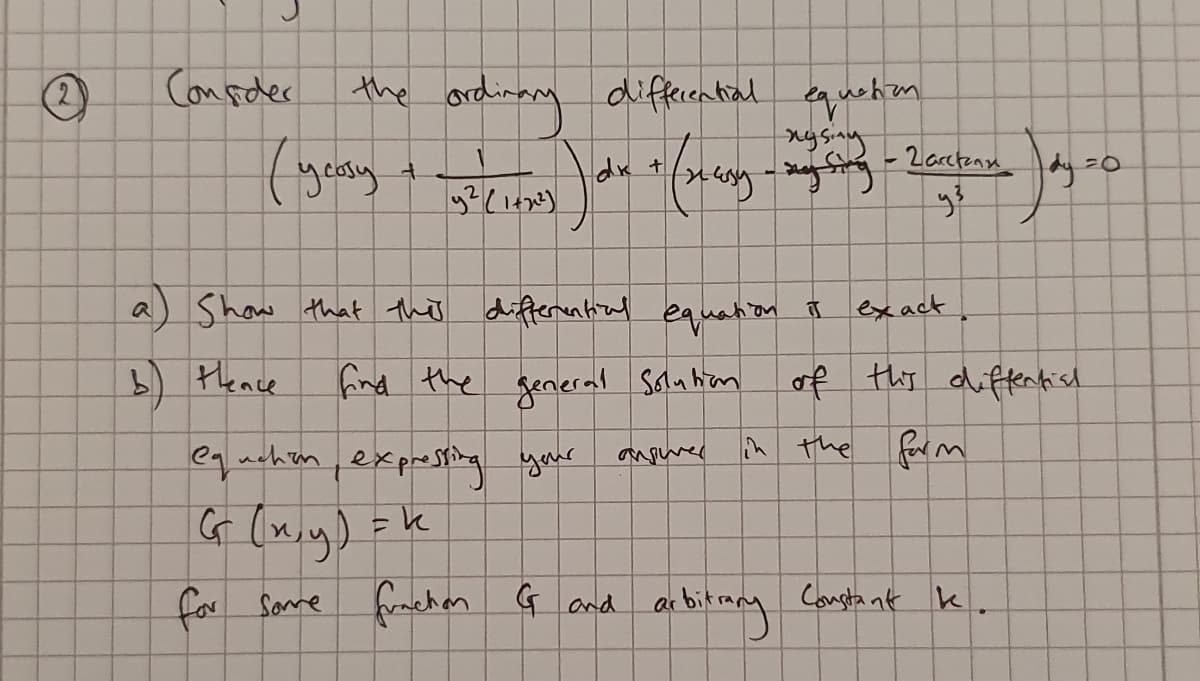 Conseder
the ard
ordinag diffecential
quehem
dk
-2arctene
dy z0
a) Show that the differantiul equation I
exact
5) tence
find the general salnhon
of ths difentish
eqachen,exprsing your
the farm
G (x,y) =k
for Same frachm G and
ar bitiany Cangta at k.
2)
