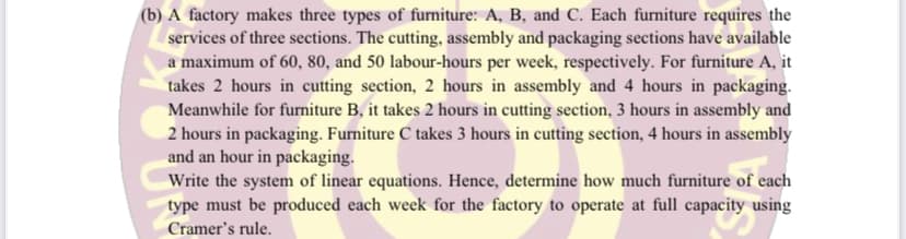 (b) A factory makes three types of furniture: A, B, and C. Each furniture requires the
services of three sections. The cutting, assembly and packaging sections have available
a maximum of 60, 80, and 50 labour-hours per week, respectively. For furniture A, it
takes 2 hours in cutting section, 2 hours in assembly and 4 hours in packaging.
Meanwhile for furniture B, it takes 2 hours in cutting section, 3 hours in assembly and
2 hours in packaging. Furniture C takes 3 hours in cutting section, 4 hours in assembly
and an hour in packaging.
Write the system of linear equations. Hence, determine how much furniture of each
type must be produced each week for the factory to operate at full capacity using
Cramer's rule.
