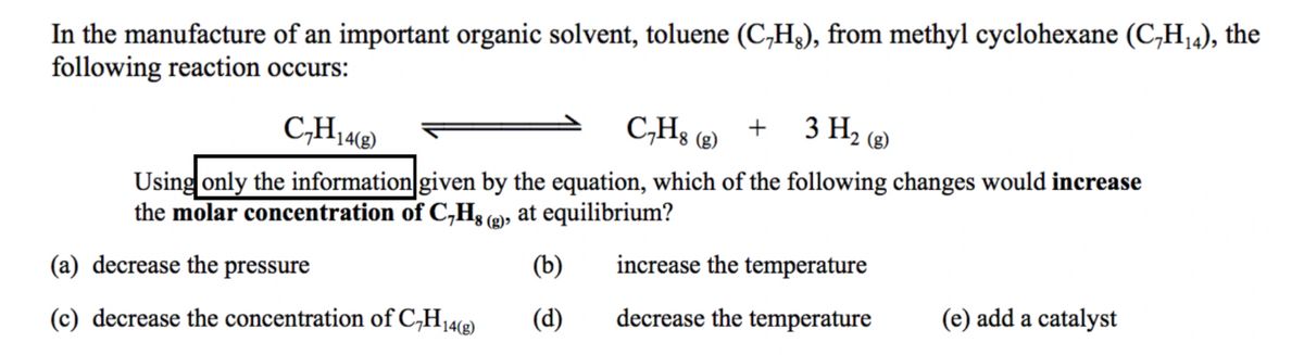 In the manufacture of an important organic solvent, toluene (C,H3), from methyl cyclohexane (C,H,4), the
following reaction occurs:
C,Hs (2)
3 H2 (2)
14(g)
Using only the information given by the equation, which of the following changes would increase
the molar concentration of C,H3 (2), at equilibrium?
(a) decrease the pressure
(b)
increase the temperature
(d)
decrease the temperature
(e) add a catalyst
(c) decrease the concentration of C,H14e)
14(g)
