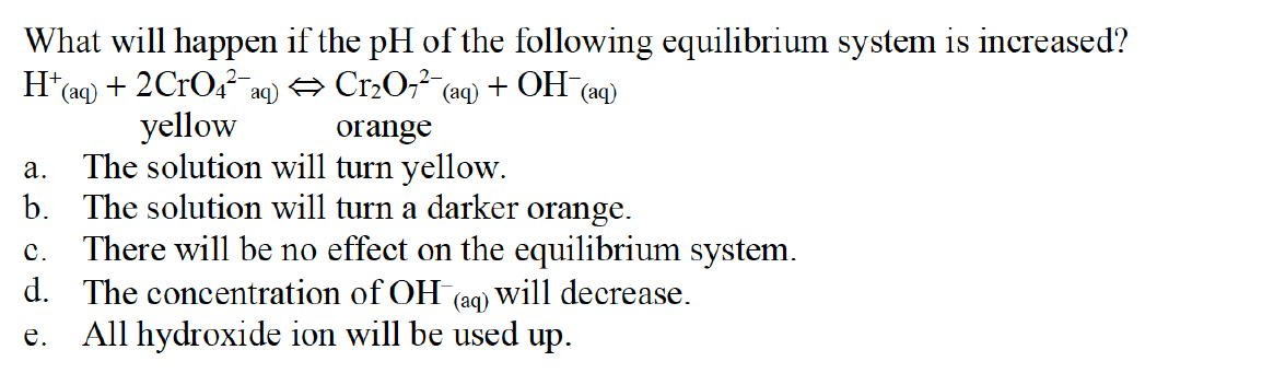 What will happen if the pH of the following equilibrium system is increased?
H*(aq) + 2CrO4²a
yellow
The solution will turn yellow.
b. The solution will turn a darker orange.
There will be no effect on the equilibrium system.
2-
aq) O Cr20,² (aq)
+ OH
(аq)
orange
а.
с.
d. The concentration of OH
will decrease.
(aq)
All hydroxide ion will be used up.
е.
