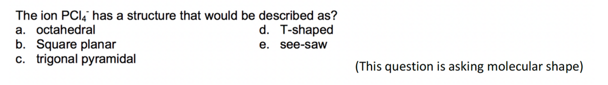 The ion PCI4 has a structure that would be described as?
a. octahedral
d. T-shaped
b. Square planar
c. trigonal pyramidal
e. see-saw
(This question is asking molecular shape)
