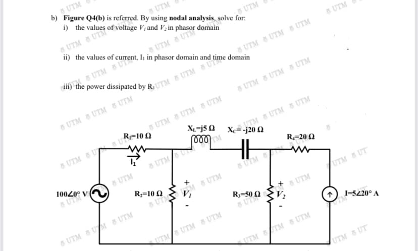 R3-50 Q
UTM
b) Figure Q4(b) is referred. By using nodal analysis, solve for:
5 UTM
i) the values of voltage V, and V; in
5 UTM & UTM
ii) the values of current, Ij in phasor domain and time domain
UTM
MS UTM 5 UTS
5 UTM
5 UTM 5 UTM & UTM
8 UTM 8 UTM 8 UTM
5 UTM 8 UTM 8 UTM
R=10 Q
UTM & UTM 8 UTM
8 UTM 8 U U
XL=j5 Q
8 UTMSN
10020° v A
5 UTM
6 UTM
R-20 Q
R;=10 Q
UTM
5 UTM M 8 UTM
JUTM 8 UT
8 UTM 5 UM 8 UTM
5 UTM
UTM UTM 8 UTM
I-520° A
UTM TM 8 UTM
UTM 5 UT
