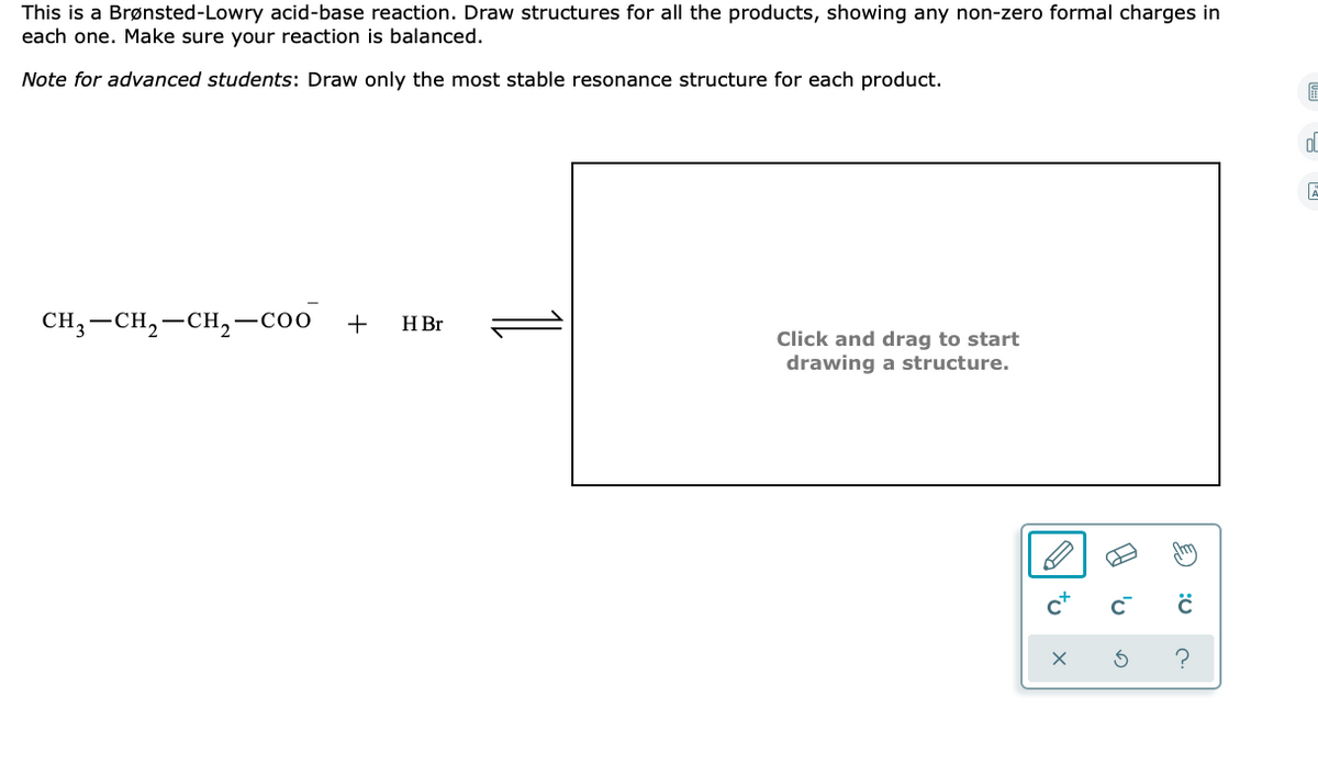 This is a Brønsted-Lowry acid-base reaction. Draw structures for all the products, showing any non-zero formal charges in
each one. Make sure your reaction is balanced.
Note for advanced students: Draw only the most stable resonance structure for each product.
CH —CH, —СH,—соо
+
H Br
Click and drag to start
drawing a structure.
