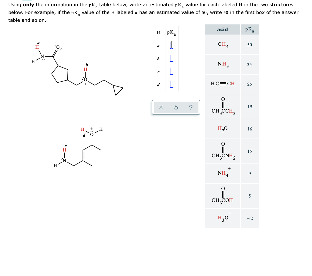 Using only the information in the pK, table below, write an estimated pK, value for each labeled H in the two structures
below. For example, if the pK, value of the H labeled a has an estimated value of 50, write 50 in the first box of the answer
table and so on.
acid
pK,
H pKa
a
CH4
50
H
a
:
NH3
35
d
HC=CH
25
19
CH,CH3
H
H,0
16
15
CH,CNH,
+
NH.
9.
5
CH,COH
H,0*
- 2
