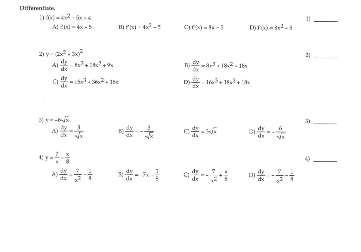 Differentiate.
1) f(x) = 4x² - 5x+4
A) f'(x) = 4x - 5
2) y = (2x² + 3x)²
A)
C)
A)
4) y =
dx
dy
dx
3) y=-6√√x
dy
3
dx √√x
X
= 8x3 + 18x² + 9x
7 x
8
dy
= 16x3 + 36x² + 18x
B) f'(x) = 4x2 - 5
7 1
x2
8
B)
B) dy
dx
1
-²
8
= -7x-
C) f'(x) = 8x - 5
B) dx = 8x³ + 18x² + 18x
D) dx = 16x³ + 18x² + 18x
C) dx = 3√x
7
9--22
D) f'(x) = 8x2-5
8
D)
6
7
D) dx=-12-1
x²
8
1)
2)
3)
4)