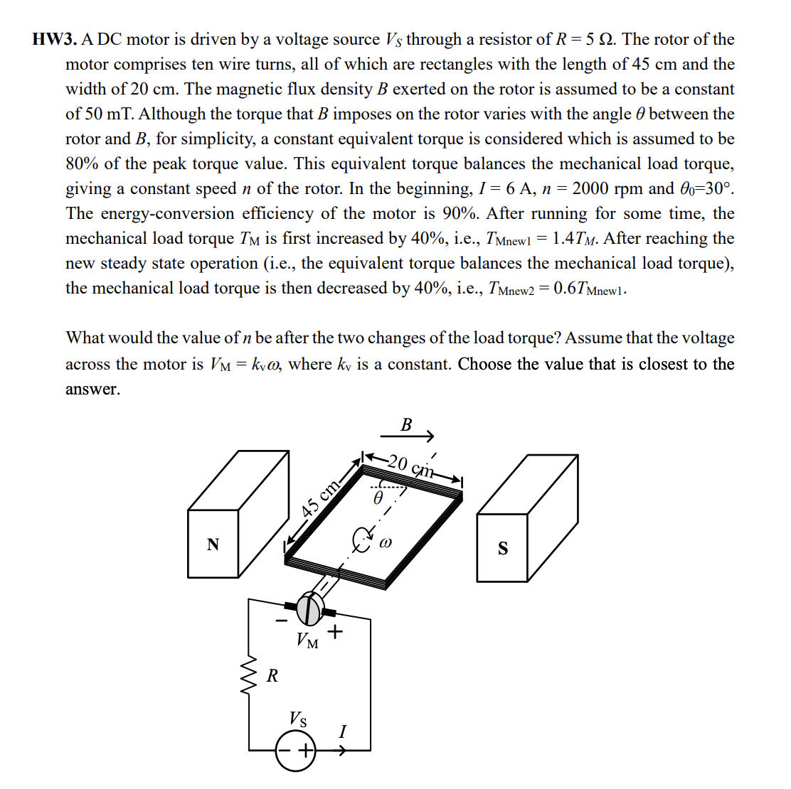 HW3. A DC motor is driven by a voltage source Vs through a resistor ofR=5 Q. The rotor of the
motor comprises ten wire turns, all of which are rectangles with the length of 45 cm and the
width of 20 cm. The magnetic flux density B exerted on the rotor is assumed to be a constant
of 50 mT. Although the torque that B imposes on the rotor varies with the angle 0 between the
rotor and B, for simplicity, a constant equivalent torque is considered which is assumed to be
80% of the peak torque value. This equivalent torque balances the mechanical load torque,
giving a constant speed n of the rotor. In the beginning, I = 6 A, n = 2000 rpm and O0=30°.
The energy-conversion efficiency of the motor is 90%. After running for some time, the
mechanical load torque TM is first increased by 40%, i.e., TMnewl
new steady state operation (i.e., the equivalent torque balances the mechanical load torque),
the mechanical load torque is then decreased by 40%, i.e., TMnew2
= 1.4TM. After reaching the
= 0.6TMnewl.
What would the value of n be after the two changes of the load torque? Assume that the voltage
across the motor is VM = ky@, where ky is a constant. Choose the value that is closest to the
answer.
В
-20 сm-
45 cm-
N
+
Vm
R
Vs
