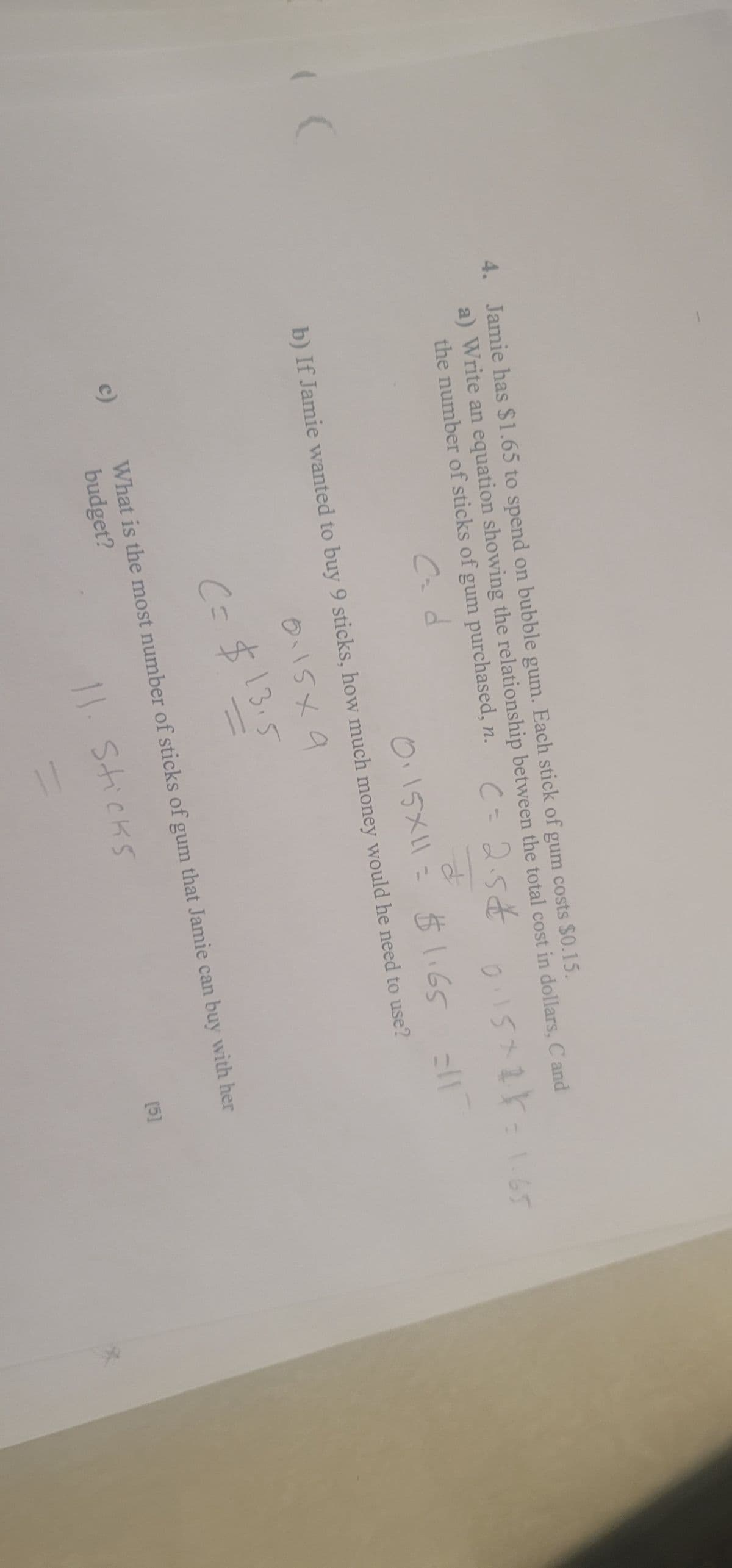 4. Jamie has $1.65 to spend on bubble gum. Each stick of gum costs $0.15.
a) Write an equation showing the relationship between the total cost in dollars, C and
the number of sticks of gum purchased, n.
c=25&
d
0115+2=1.65
c)
0.15X11= $1.65
b) If Jamie wanted to buy 9 sticks, how much money would he need to use?
0.15×9
C= $13.5
-
$1.65 =117
[5]
What is the most number of sticks of gum that Jamie can buy with her
budget?
11. Sticks