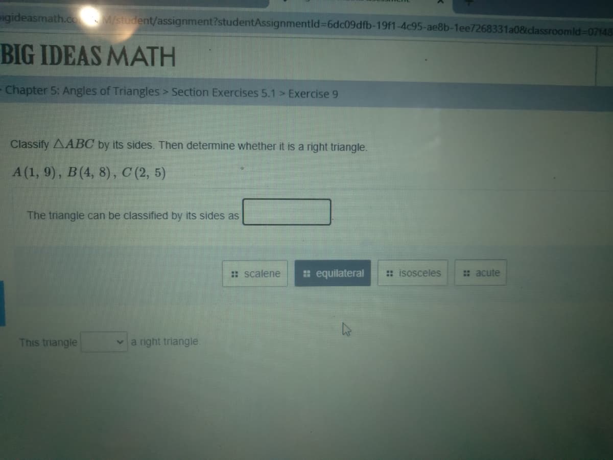 igideasmath.co M/student/assignment?studentAssignmentld%3D6dc09dfb-19f1-4c95-ae8b-1ee7268331a0&dlassroomld%-07148
BIG IDEAS MATH
Chapter 5: Angles of Triangles > Section Exercises 5.1 > Exercise 9
Classify AABC by its sides. Then determine whether it is a right triangle.
A (1, 9), B(4, 8), C (2, 5)
The triangle can be classified by its sides as
:: scalene
# equilateral
: isosceles
: acute
This triangle
a right triangle.
