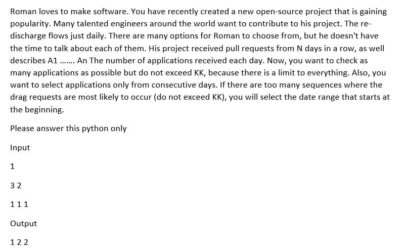 Roman loves to make software. You have recently created a new open-source project that is gaining
popularity. Many talented engineers around the world want to contribute to his project. The re-
discharge flows just daily. There are many options for Roman to choose from, but he doesn't have
the time to talk about each of them. His project received pull requests from N days in a row, as well
describes A1 ...... An The number of applications received each day. Now, you want to check as
many applications as possible but do not exceed KK, because there is a limit to everything. Also, you
want to select applications only from consecutive days. If there are too many sequences where the
drag requests are most likely to occur (do not exceed KK), you will select the date range that starts at
the beginning.
Please answer this python only
Input
1
32
111
Output
122