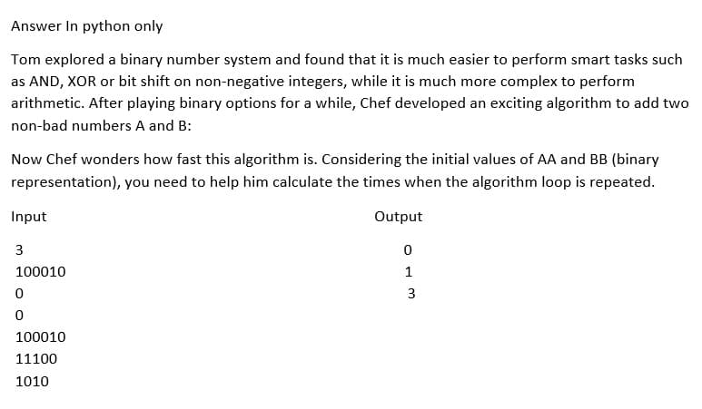 Answer In python only
Tom explored a binary number system and found that it is much easier to perform smart tasks such
as AND, XOR or bit shift on non-negative integers, while it is much more complex to perform
arithmetic. After playing binary options for a while, Chef developed an exciting algorithm to add two
non-bad numbers A and B:
Now Chef wonders how fast this algorithm is. Considering the initial values of AA and BB (binary
representation), you need to help him calculate the times when the algorithm loop is repeated.
Input
3
100010
0
0
100010
11100
1010
Output
0
1
3