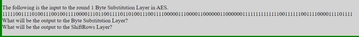 The following is the input to the round 1 Byte Substitution Layer in AES.
11111001111010011100100111100001110110011110110100111001111000001110000110000001100000011111111111111001111110011110000111101111
What will be the output to the Byte Substitution Layer?
What will be the output to the ShiftRows Layer?