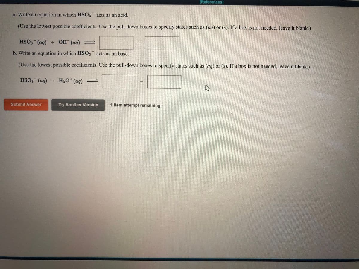 [References]
a. Write an equation in which HSO3 acts as an acid.
(Use the lowest possible coefficients. Use the pull-down boxes to specify states such as (ag) or (s). If a box is not needed, leave it blank.)
HSO3 (ag) + OH (ag) =
b. Write an equation in which HSO3 acts as an base.
(Use the lowest possible coefficients. Use the pull-down boxes to specify states such as (ag) or (s). If a box is not needed, leave it blank.)
HSO3 (ag) + H30 (ag) =
Submit Answer
Try Another Version
1 item attempt remaining
