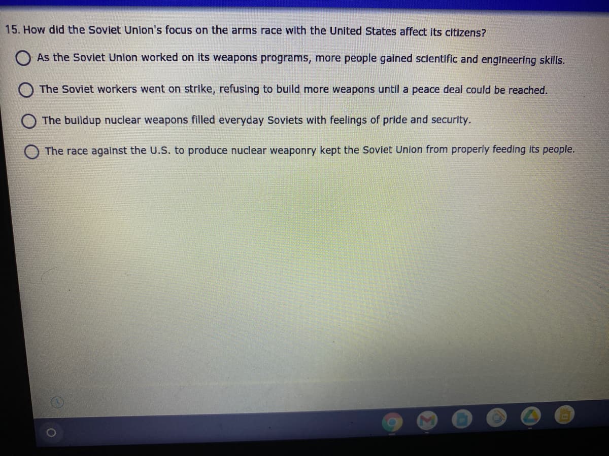 15. How did the Soviet Union's focus on the arms race with the United States affect its citizens?
As the Soviet Union worked on its weapons programs, more people gained scientific and engineering skills.
The Soviet workers went on strike, refusing to build more weapons until a peace deal could be reached.
The buildup nuclear weapons filled everyday Soviets with feelings of pride and security.
The race against the U.S. to produce nuclear weaponry kept the Soviet Union from properly feeding its people.
