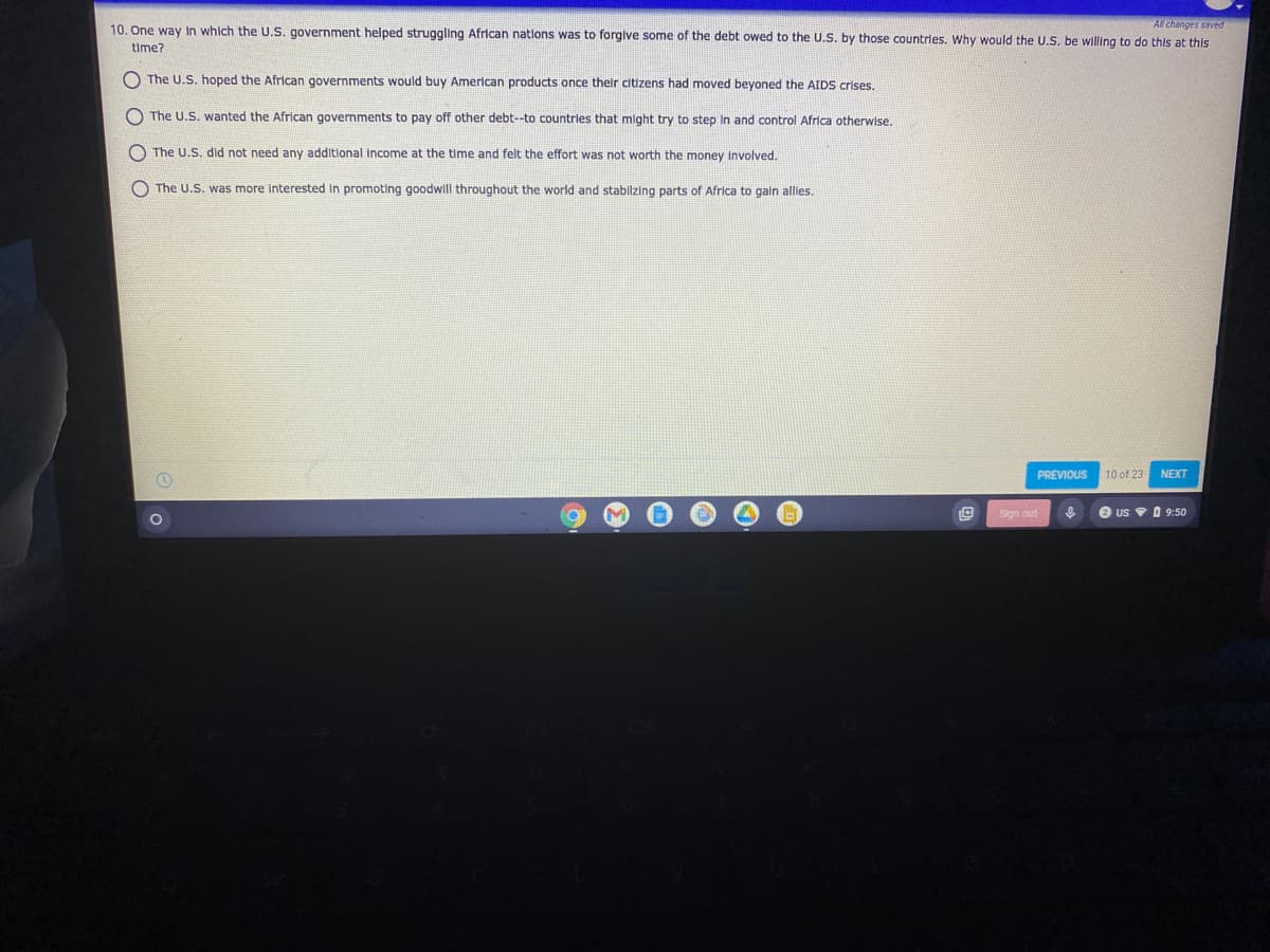 Al changes saved
10. One way In which the U.S. government helped struggling African nations was to forgive some of the debt owed to the U.S. by those countries. Why would the U.S. be willing to do this at this
time?
O The U.S. hoped the African governments would buy American products once their citizens had moved beyoned the AIDS crises.
O The U.S. wanted the African governments to pay off other debt--to countries that might try to step In and control Africa otherwise.
O The U.S. did not need any additional Income at the time and felt the effort was not worth the money Involved.
O The U.S. was more interested in promoting goodwill throughout the world and stablzing parts of Africa to gain alles.
PREVIOUS
10 of 23
NEXT
Sign out
US A 9:50
