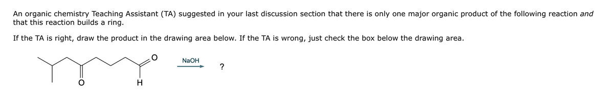 An organic chemistry Teaching Assistant (TA) suggested in your last discussion section that there is only one major organic product of the following reaction and
that this reaction builds a ring.
If the TA is right, draw the product in the drawing area below. If the TA is wrong, just check the box below the drawing area.
H
NaOH
?